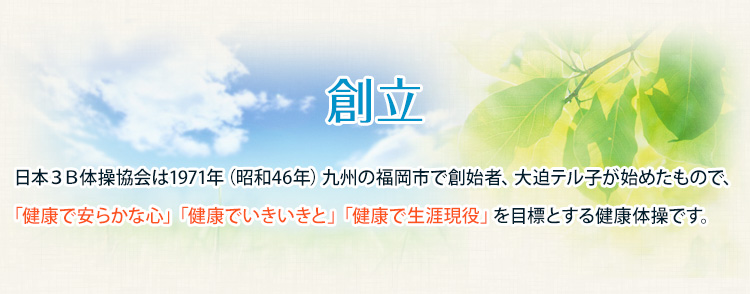創立　日本３Ｂ体操協会は1971年（昭和46年）九州の福岡市で創始者、大迫テル子が始めたもので、「健康で安らかな心」「健康でいきいきと」「健康で生涯現役」を目標とする健康体操です。 