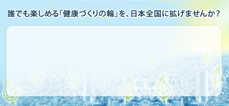 誰でも楽しめる「健康づくりの輪」を、日本全国に広げませんか？